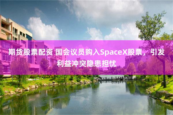 期货股票配资 国会议员购入SpaceX股票，引发利益冲突隐患担忧