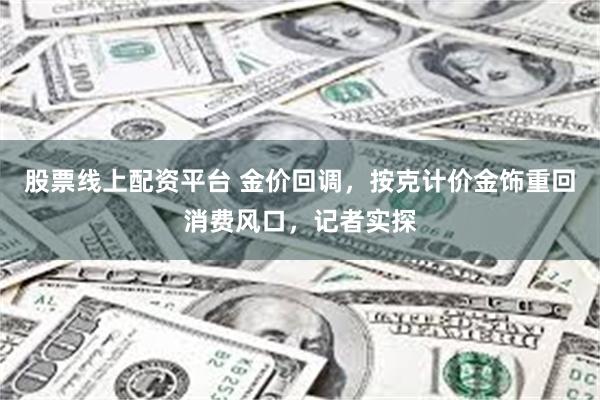 股票线上配资平台 金价回调，按克计价金饰重回消费风口，记者实探